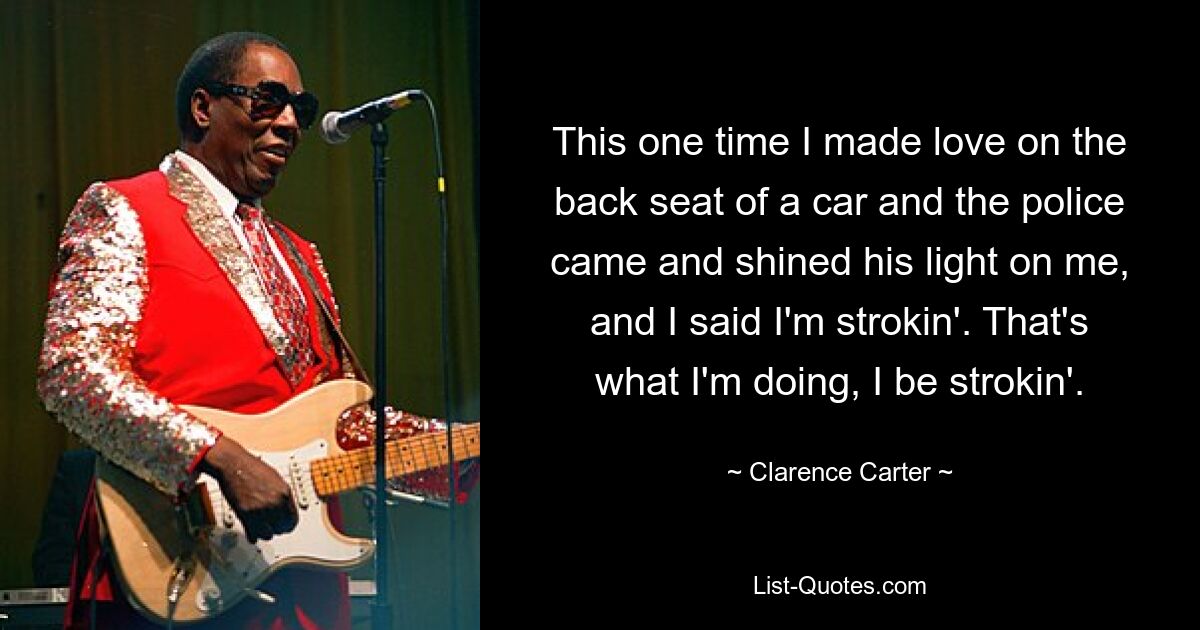 This one time I made love on the back seat of a car and the police came and shined his light on me, and I said I'm strokin'. That's what I'm doing, I be strokin'. — © Clarence Carter