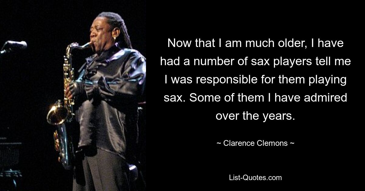 Now that I am much older, I have had a number of sax players tell me I was responsible for them playing sax. Some of them I have admired over the years. — © Clarence Clemons