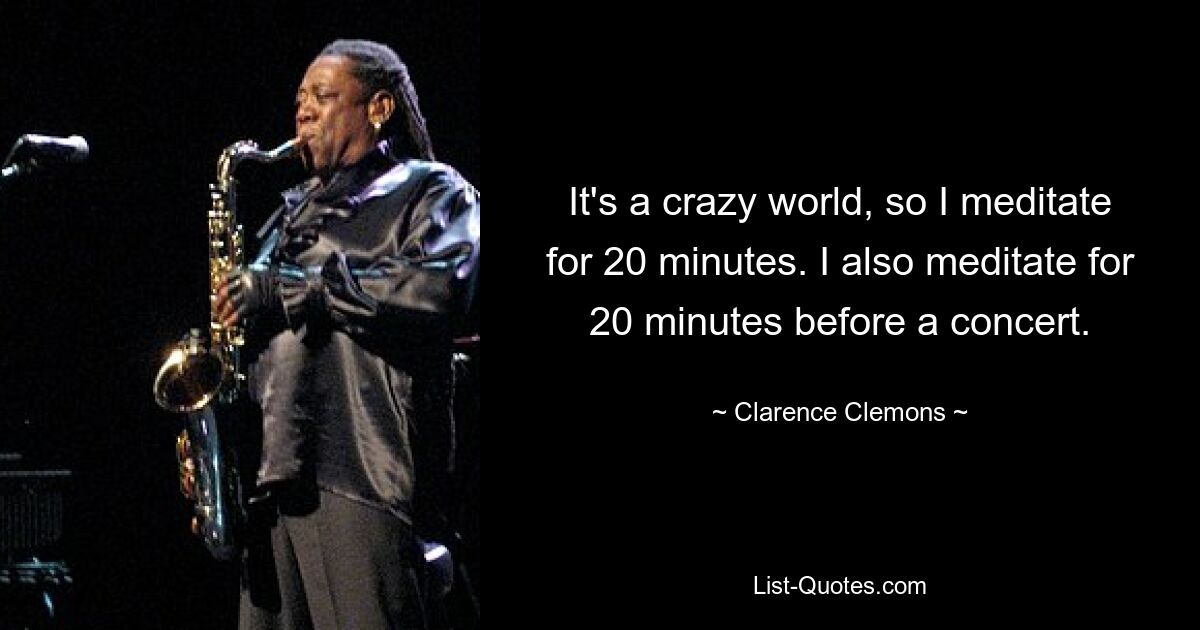 It's a crazy world, so I meditate for 20 minutes. I also meditate for 20 minutes before a concert. — © Clarence Clemons