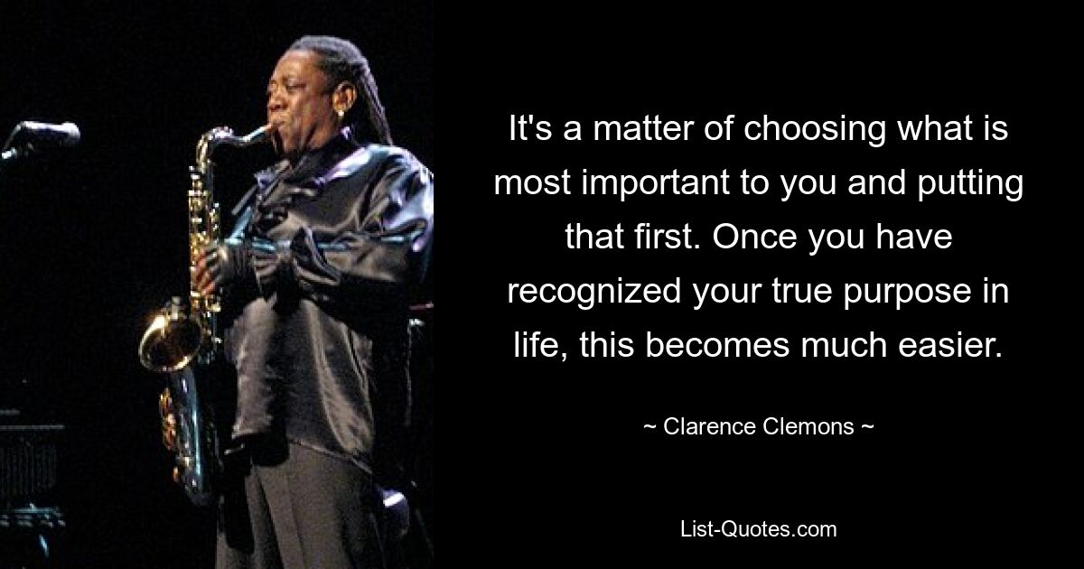 It's a matter of choosing what is most important to you and putting that first. Once you have recognized your true purpose in life, this becomes much easier. — © Clarence Clemons