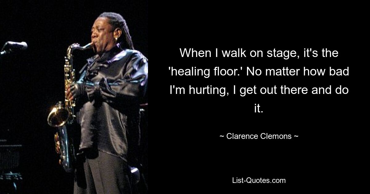 When I walk on stage, it's the 'healing floor.' No matter how bad I'm hurting, I get out there and do it. — © Clarence Clemons