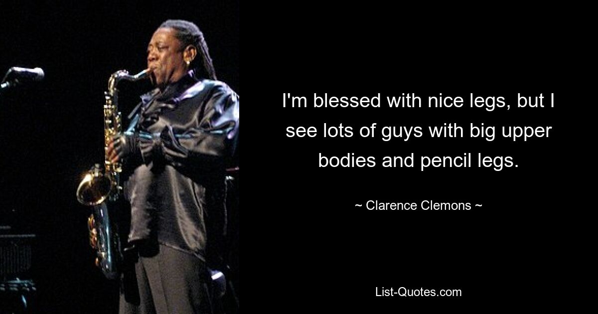 I'm blessed with nice legs, but I see lots of guys with big upper bodies and pencil legs. — © Clarence Clemons