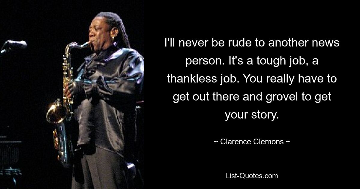 I'll never be rude to another news person. It's a tough job, a thankless job. You really have to get out there and grovel to get your story. — © Clarence Clemons