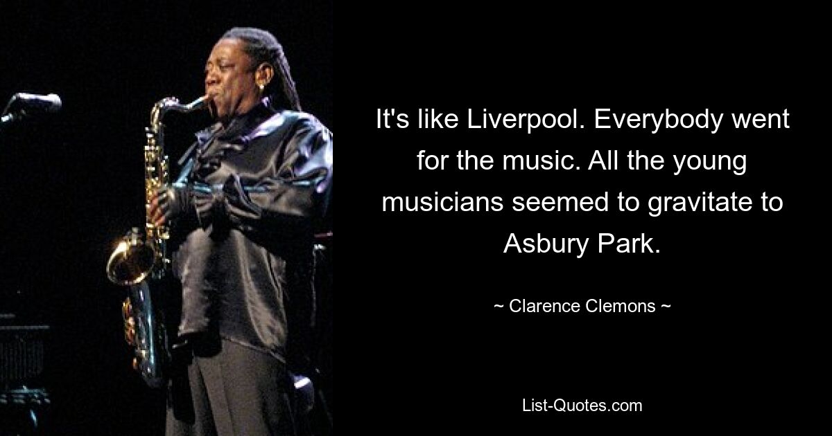 It's like Liverpool. Everybody went for the music. All the young musicians seemed to gravitate to Asbury Park. — © Clarence Clemons