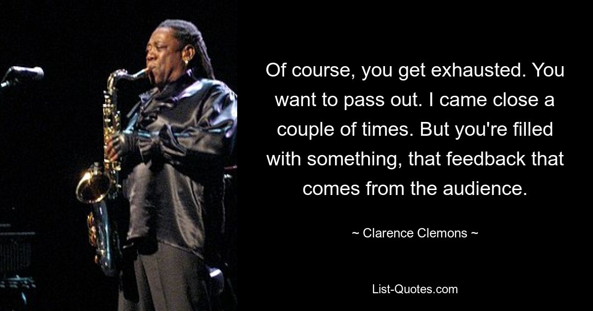 Of course, you get exhausted. You want to pass out. I came close a couple of times. But you're filled with something, that feedback that comes from the audience. — © Clarence Clemons