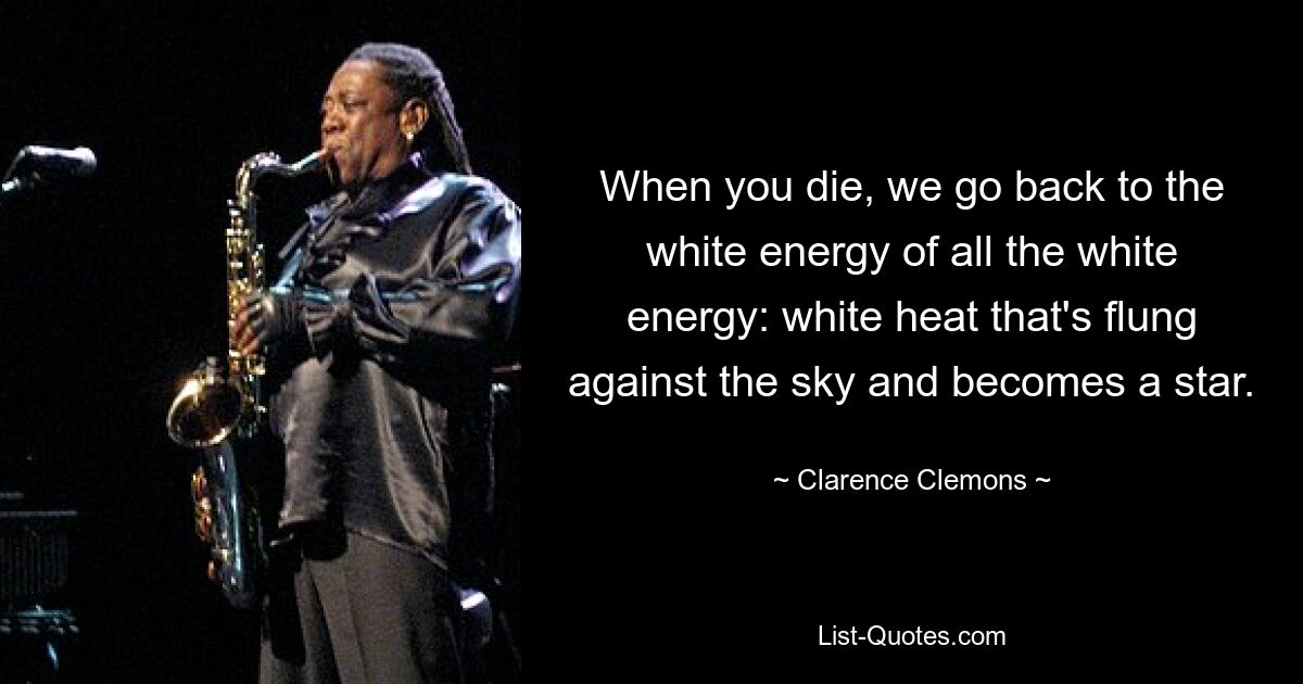 When you die, we go back to the white energy of all the white energy: white heat that's flung against the sky and becomes a star. — © Clarence Clemons