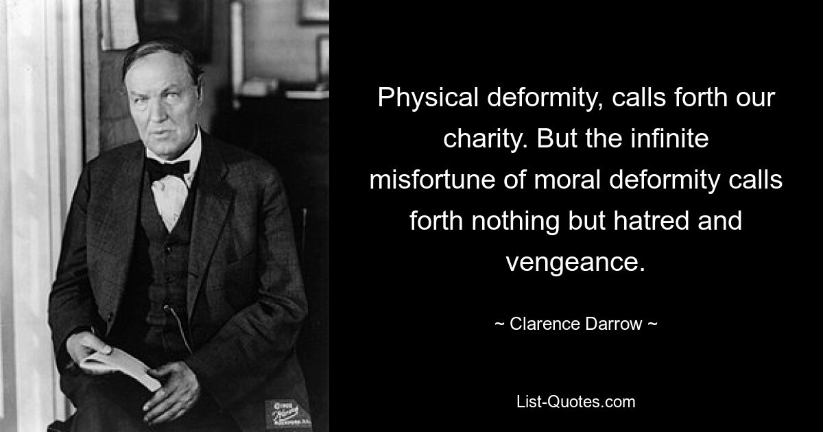 Physical deformity, calls forth our charity. But the infinite misfortune of moral deformity calls forth nothing but hatred and vengeance. — © Clarence Darrow