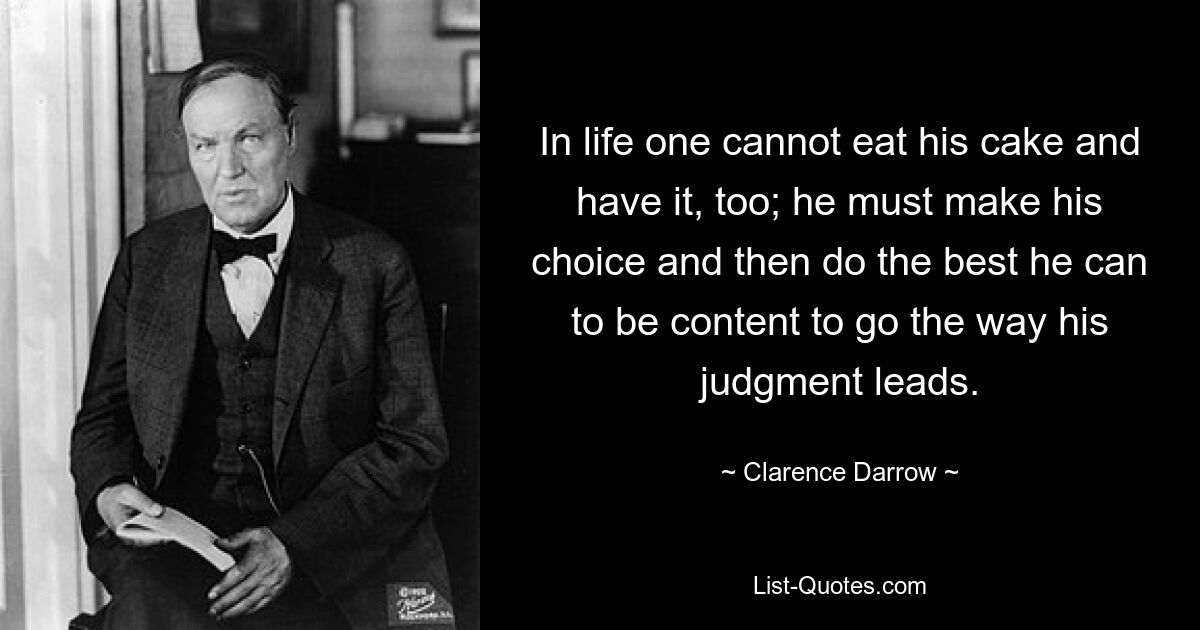 In life one cannot eat his cake and have it, too; he must make his choice and then do the best he can to be content to go the way his judgment leads. — © Clarence Darrow