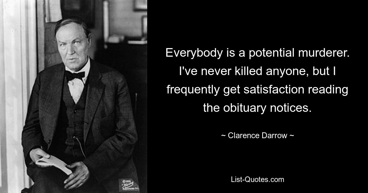 Everybody is a potential murderer. I've never killed anyone, but I frequently get satisfaction reading the obituary notices. — © Clarence Darrow