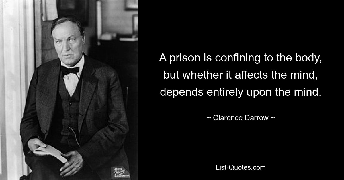 A prison is confining to the body, but whether it affects the mind, depends entirely upon the mind. — © Clarence Darrow