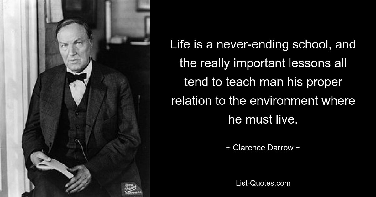 Life is a never-ending school, and the really important lessons all tend to teach man his proper relation to the environment where he must live. — © Clarence Darrow