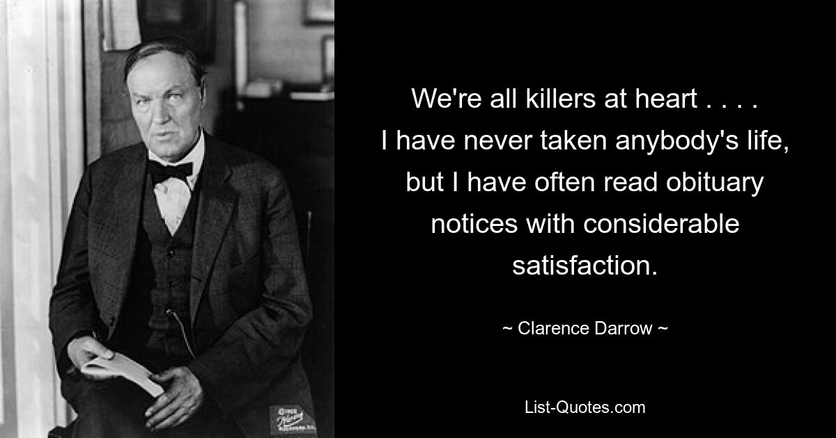 We're all killers at heart . . . . I have never taken anybody's life, but I have often read obituary notices with considerable satisfaction. — © Clarence Darrow