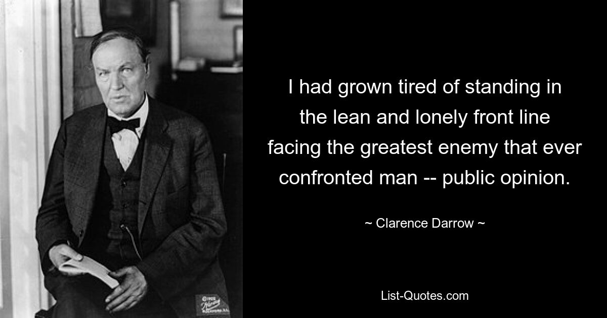 I had grown tired of standing in the lean and lonely front line facing the greatest enemy that ever confronted man -- public opinion. — © Clarence Darrow