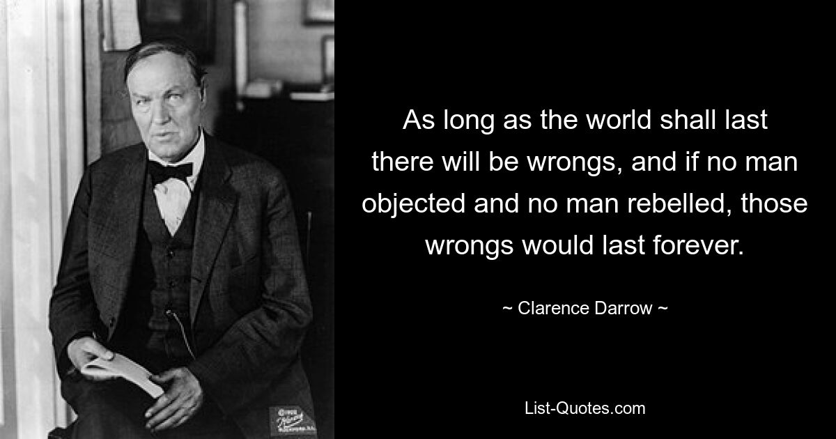 As long as the world shall last there will be wrongs, and if no man objected and no man rebelled, those wrongs would last forever. — © Clarence Darrow