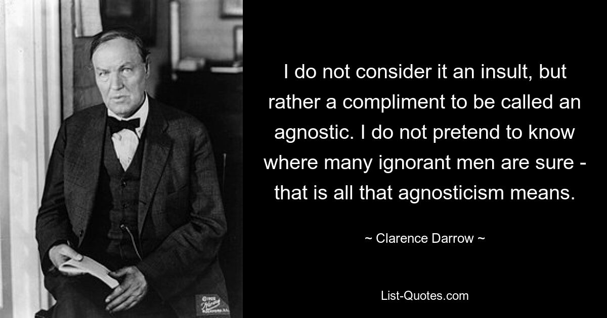 I do not consider it an insult, but rather a compliment to be called an agnostic. I do not pretend to know where many ignorant men are sure - that is all that agnosticism means. — © Clarence Darrow