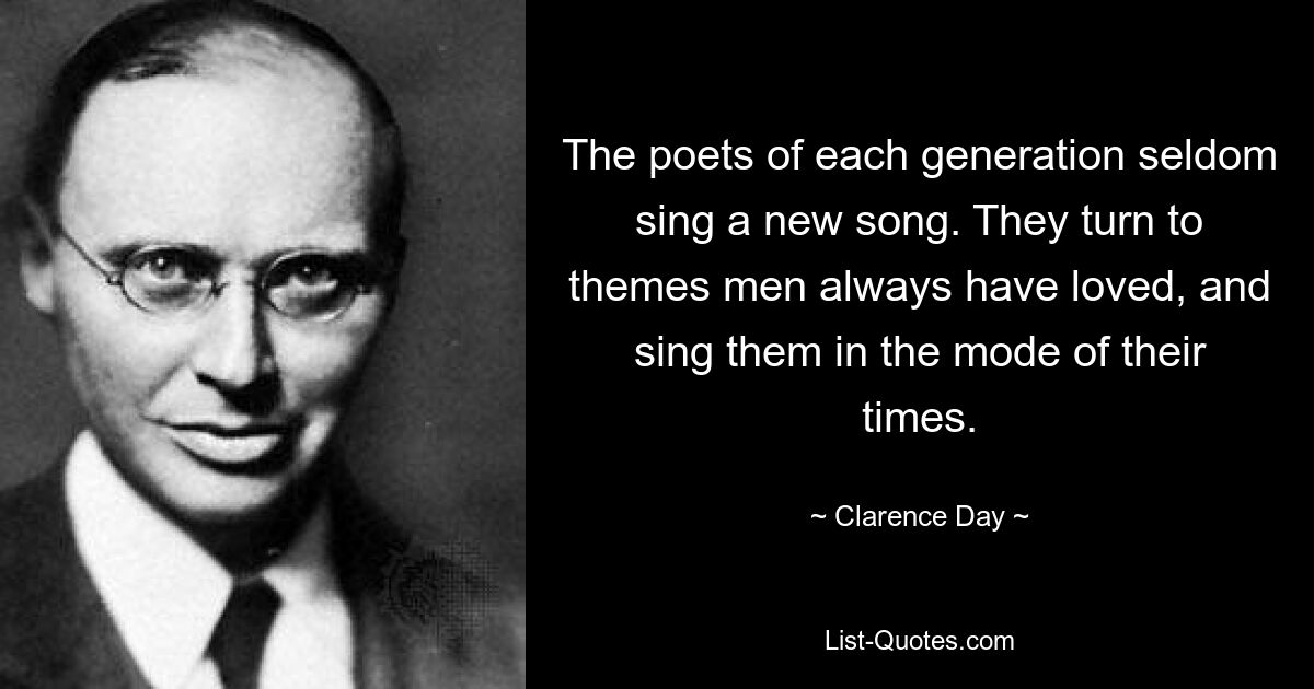 The poets of each generation seldom sing a new song. They turn to themes men always have loved, and sing them in the mode of their times. — © Clarence Day