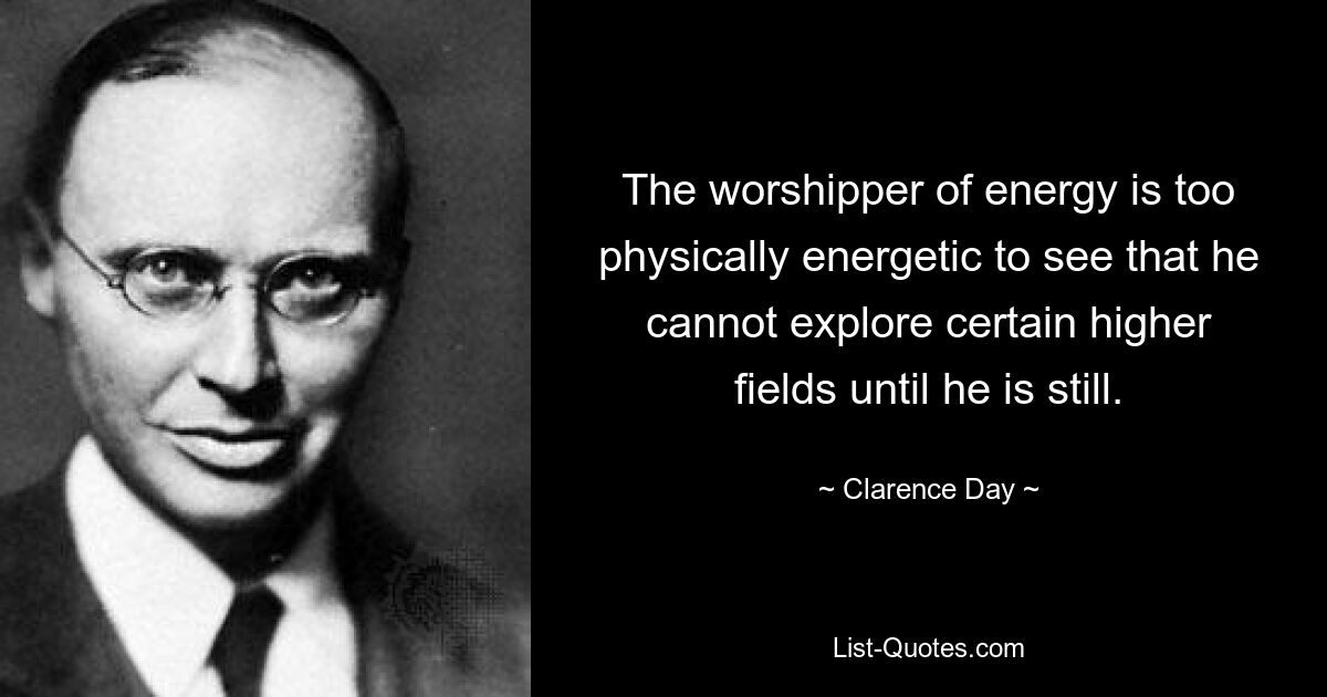 The worshipper of energy is too physically energetic to see that he cannot explore certain higher fields until he is still. — © Clarence Day