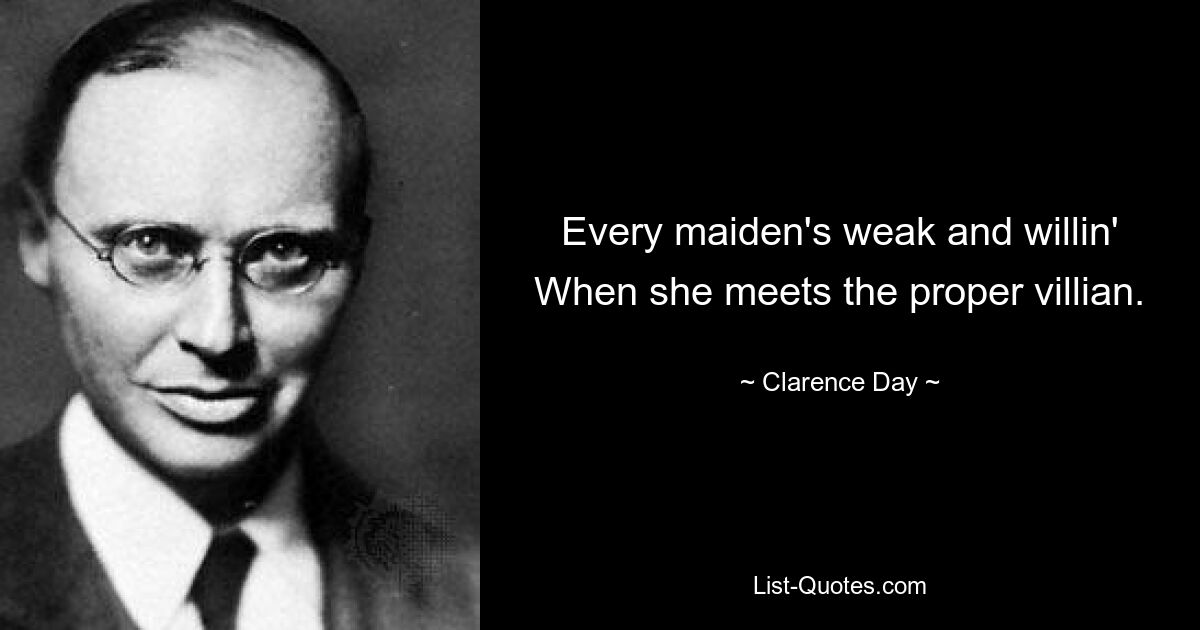 Every maiden's weak and willin' When she meets the proper villian. — © Clarence Day