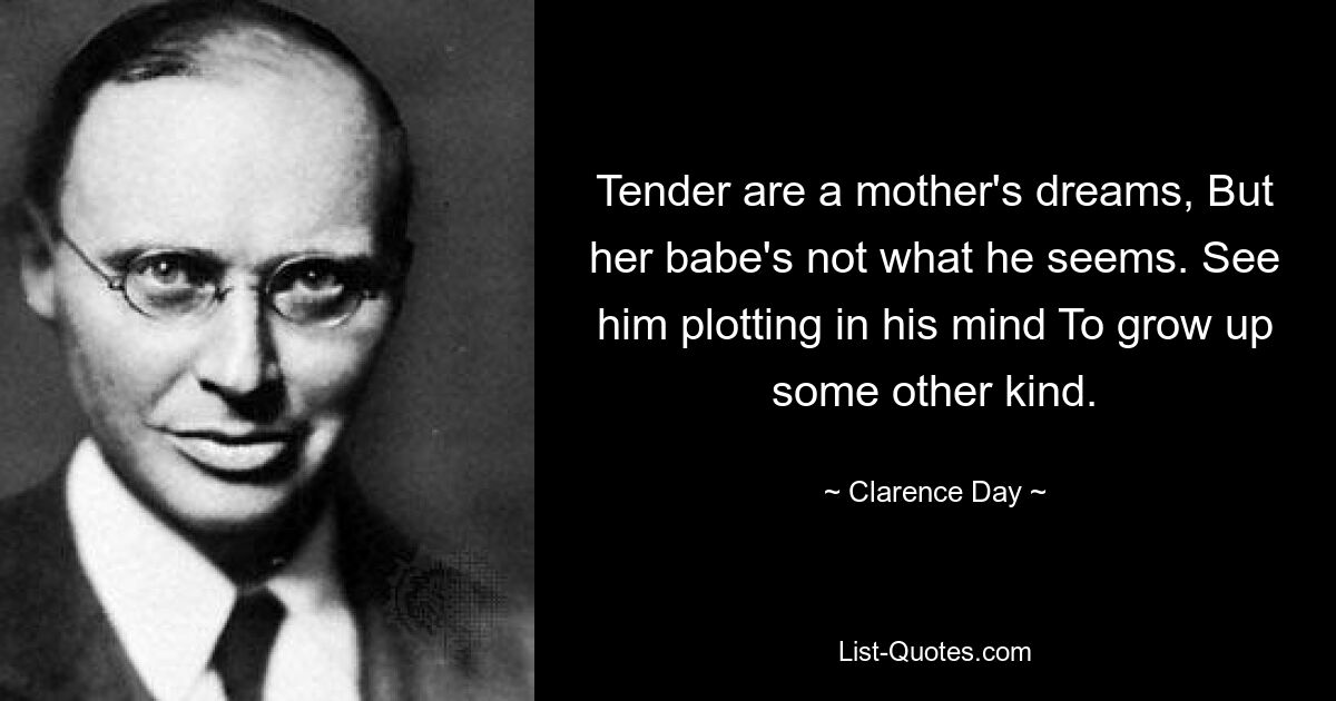 Tender are a mother's dreams, But her babe's not what he seems. See him plotting in his mind To grow up some other kind. — © Clarence Day