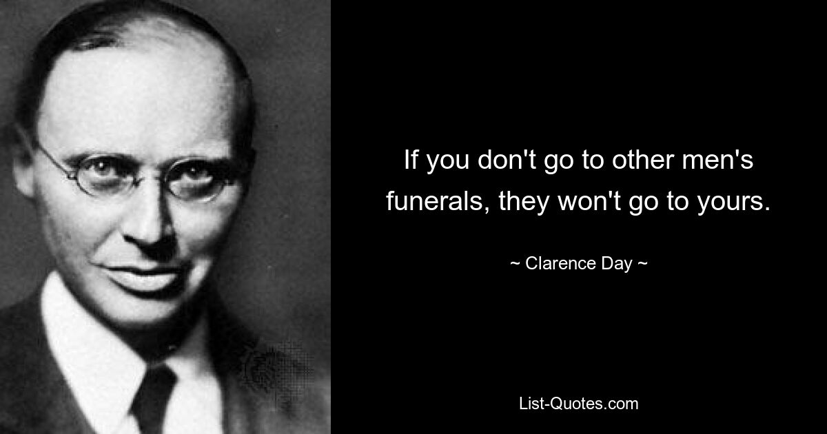 If you don't go to other men's funerals, they won't go to yours. — © Clarence Day