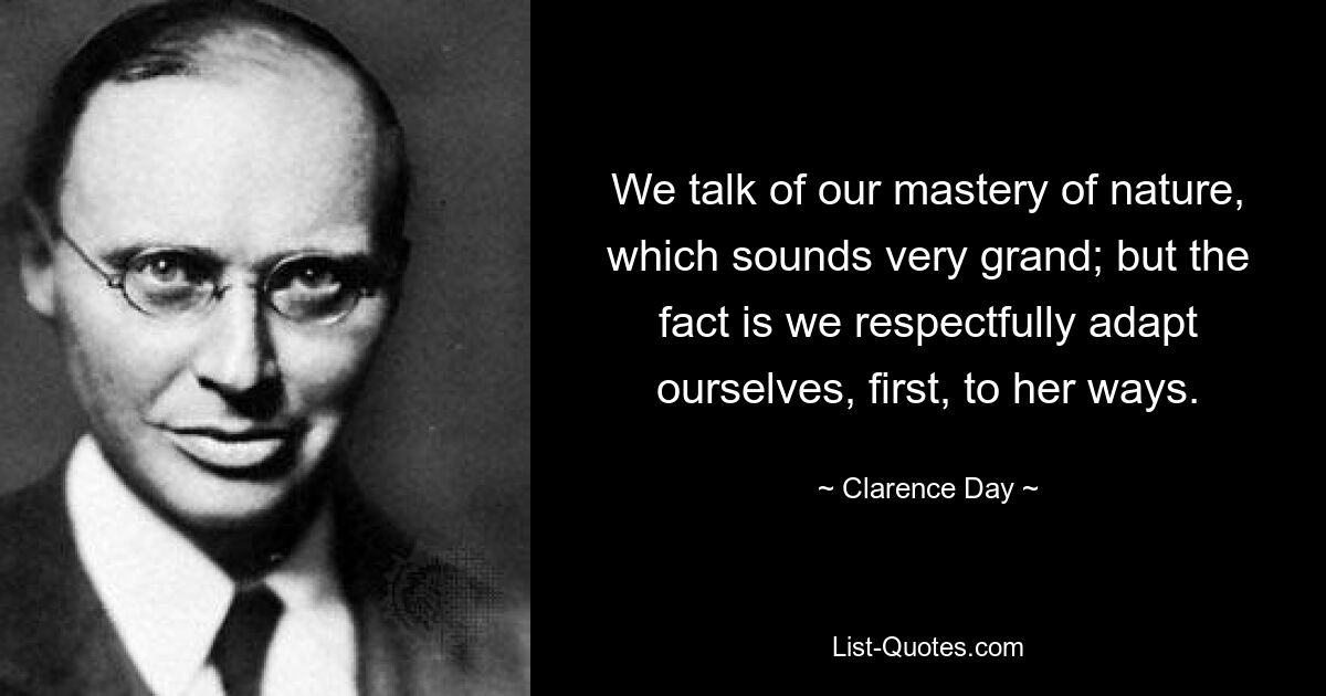 We talk of our mastery of nature, which sounds very grand; but the fact is we respectfully adapt ourselves, first, to her ways. — © Clarence Day