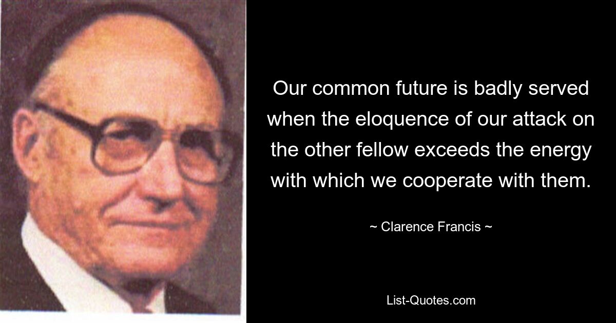 Our common future is badly served when the eloquence of our attack on the other fellow exceeds the energy with which we cooperate with them. — © Clarence Francis