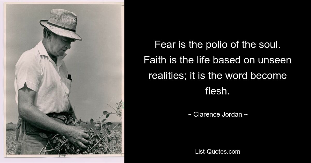 Fear is the polio of the soul. Faith is the life based on unseen realities; it is the word become flesh. — © Clarence Jordan