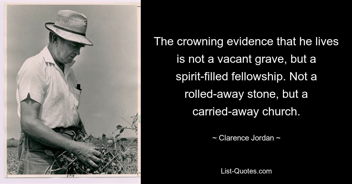 The crowning evidence that he lives is not a vacant grave, but a spirit-filled fellowship. Not a rolled-away stone, but a carried-away church. — © Clarence Jordan