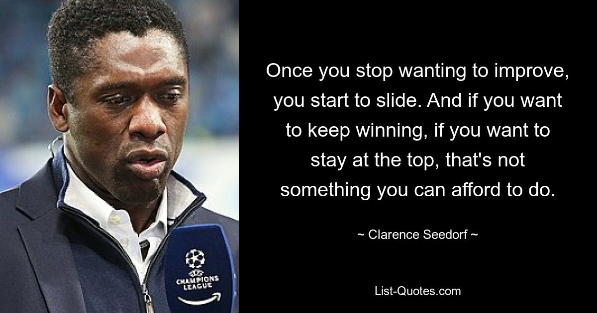 Once you stop wanting to improve, you start to slide. And if you want to keep winning, if you want to stay at the top, that's not something you can afford to do. — © Clarence Seedorf