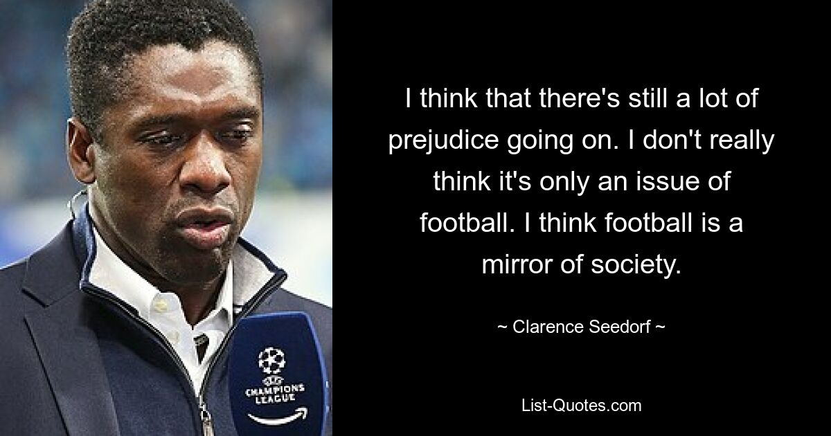 I think that there's still a lot of prejudice going on. I don't really think it's only an issue of football. I think football is a mirror of society. — © Clarence Seedorf