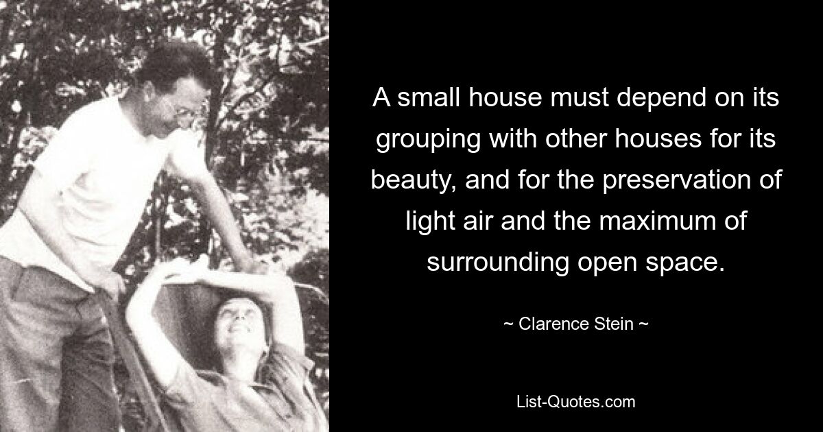 A small house must depend on its grouping with other houses for its beauty, and for the preservation of light air and the maximum of surrounding open space. — © Clarence Stein