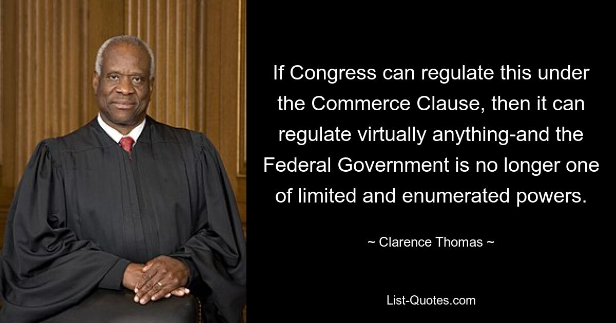 If Congress can regulate this under the Commerce Clause, then it can regulate virtually anything-and the Federal Government is no longer one of limited and enumerated powers. — © Clarence Thomas