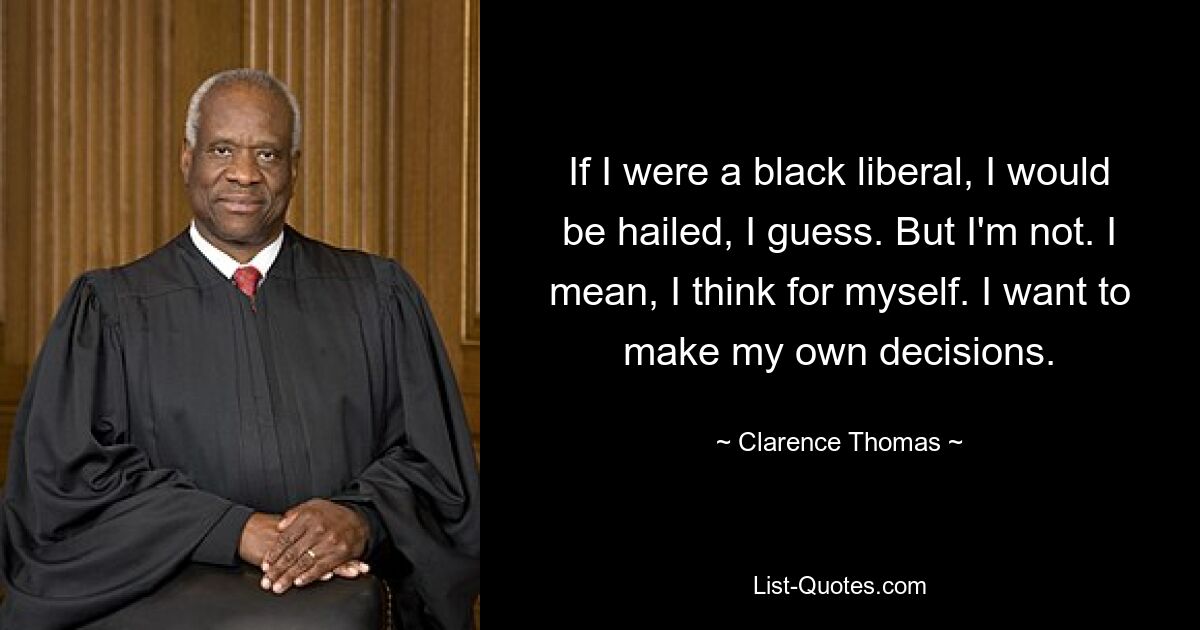 If I were a black liberal, I would be hailed, I guess. But I'm not. I mean, I think for myself. I want to make my own decisions. — © Clarence Thomas