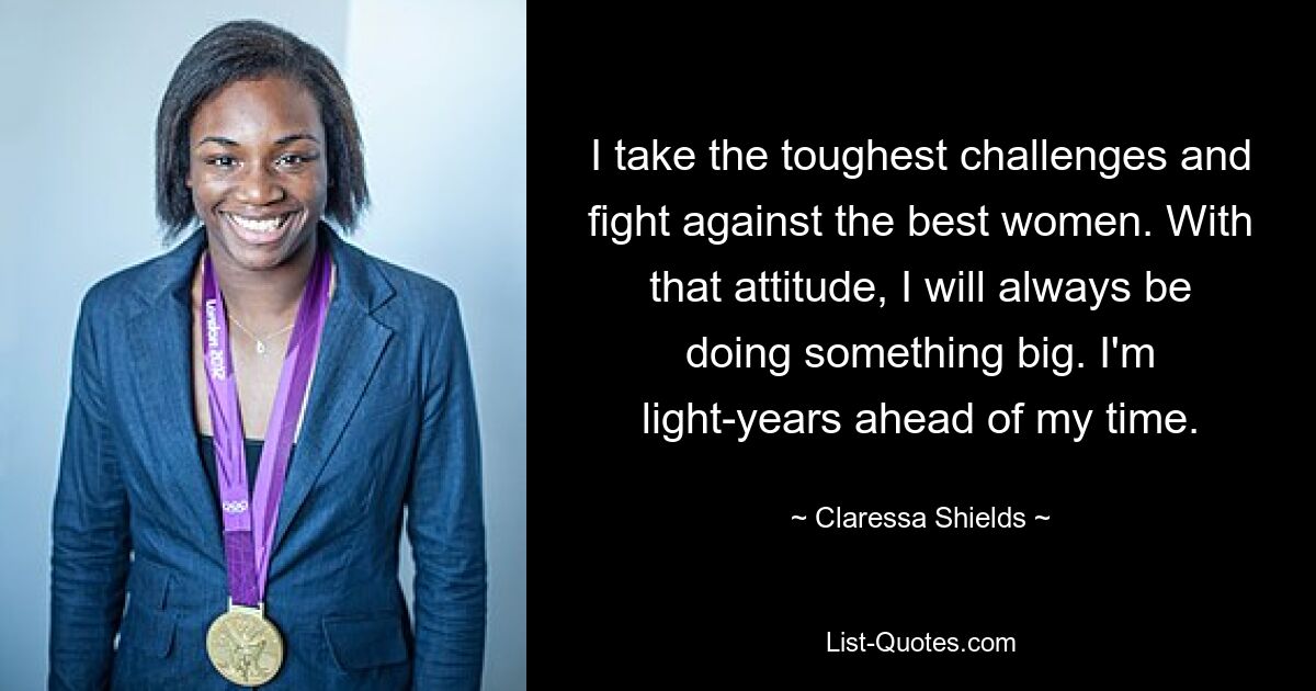 I take the toughest challenges and fight against the best women. With that attitude, I will always be doing something big. I'm light-years ahead of my time. — © Claressa Shields