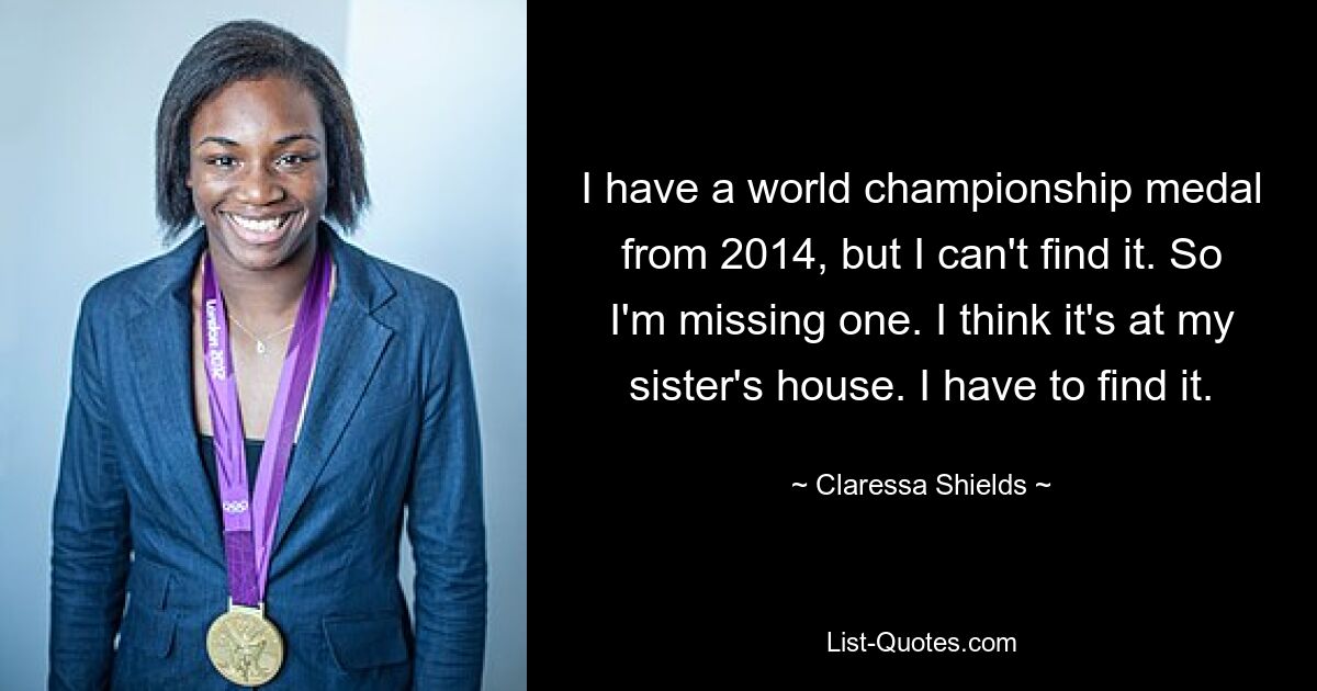 I have a world championship medal from 2014, but I can't find it. So I'm missing one. I think it's at my sister's house. I have to find it. — © Claressa Shields