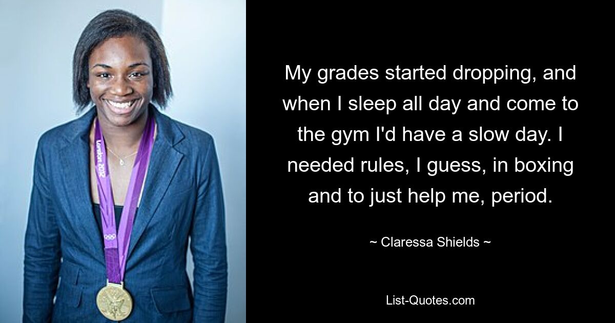 My grades started dropping, and when I sleep all day and come to the gym I'd have a slow day. I needed rules, I guess, in boxing and to just help me, period. — © Claressa Shields