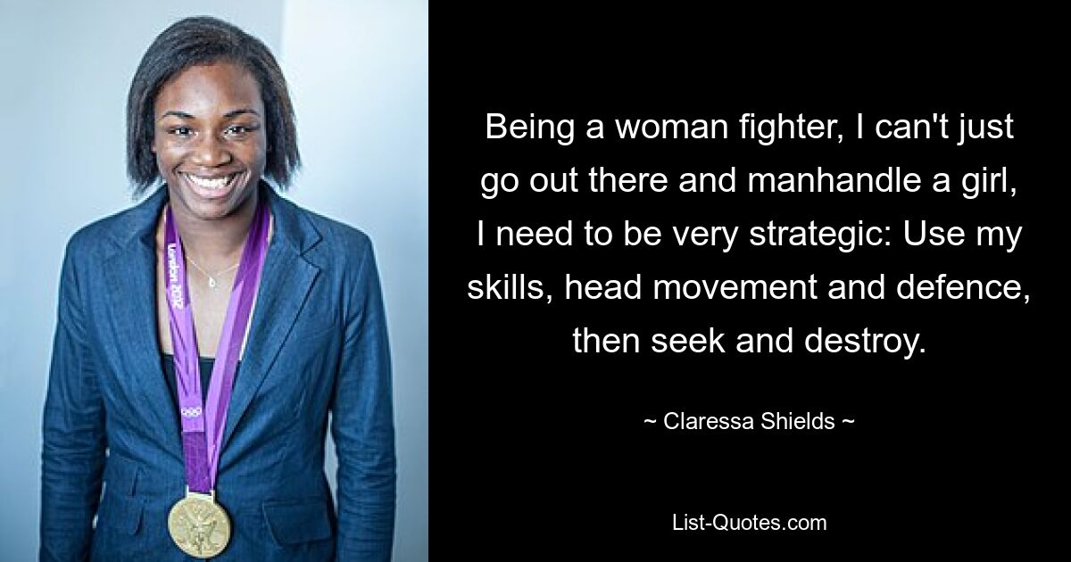 Being a woman fighter, I can't just go out there and manhandle a girl, I need to be very strategic: Use my skills, head movement and defence, then seek and destroy. — © Claressa Shields