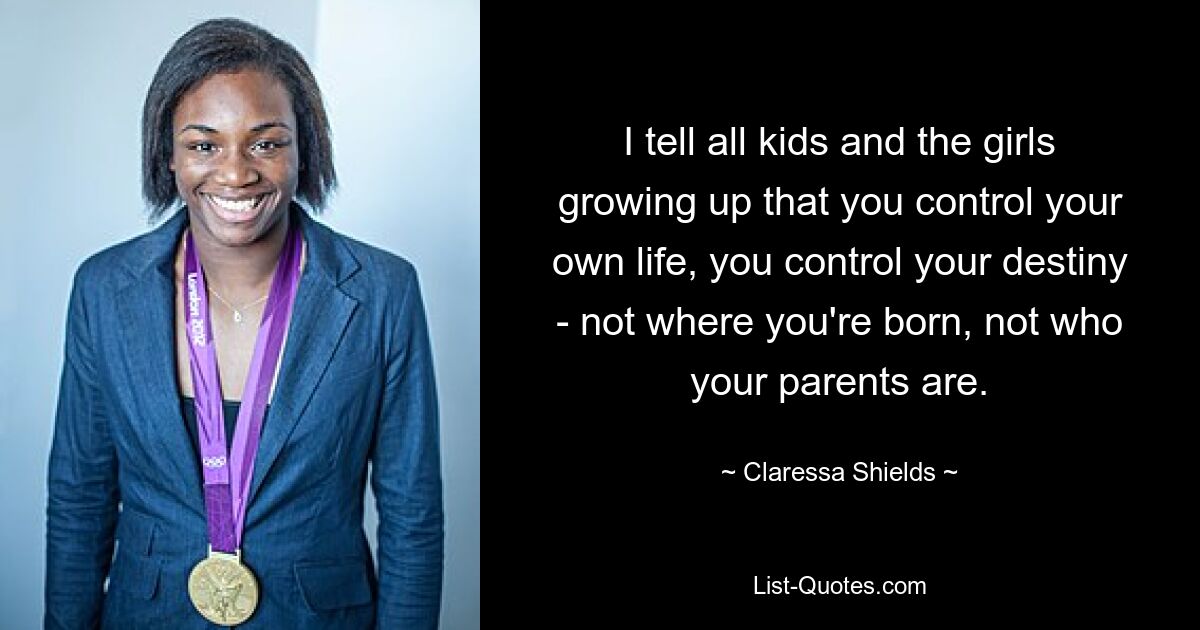 I tell all kids and the girls growing up that you control your own life, you control your destiny - not where you're born, not who your parents are. — © Claressa Shields