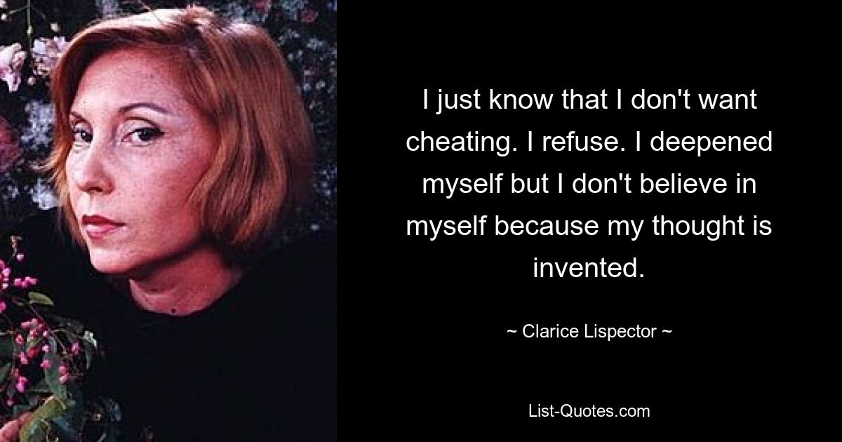 I just know that I don't want cheating. I refuse. I deepened myself but I don't believe in myself because my thought is invented. — © Clarice Lispector