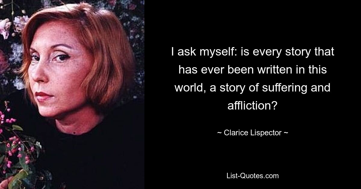 I ask myself: is every story that has ever been written in this world, a story of suffering and affliction? — © Clarice Lispector