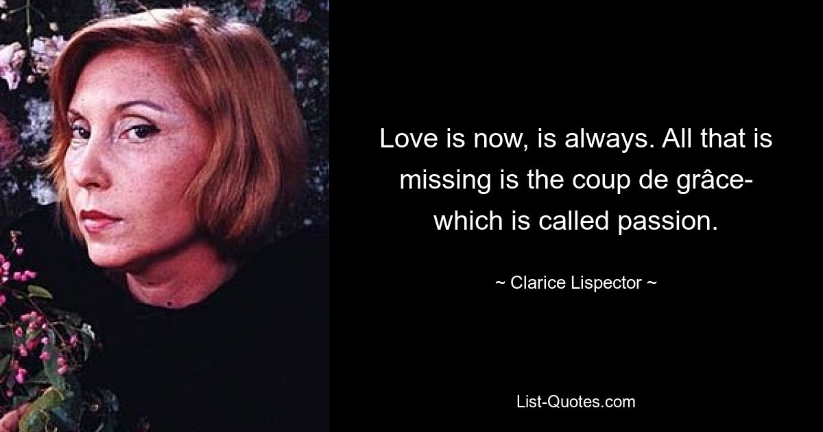 Love is now, is always. All that is missing is the coup de grâce- which is called passion. — © Clarice Lispector