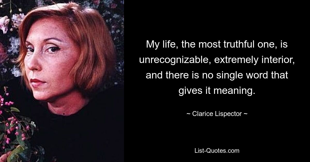 My life, the most truthful one, is unrecognizable, extremely interior, and there is no single word that gives it meaning. — © Clarice Lispector