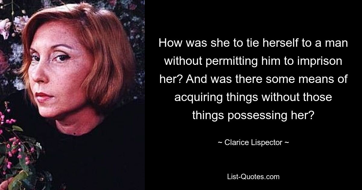 How was she to tie herself to a man without permitting him to imprison her? And was there some means of acquiring things without those things possessing her? — © Clarice Lispector