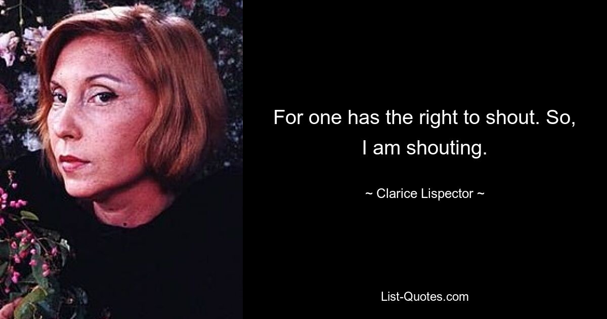 For one has the right to shout. So, I am shouting. — © Clarice Lispector