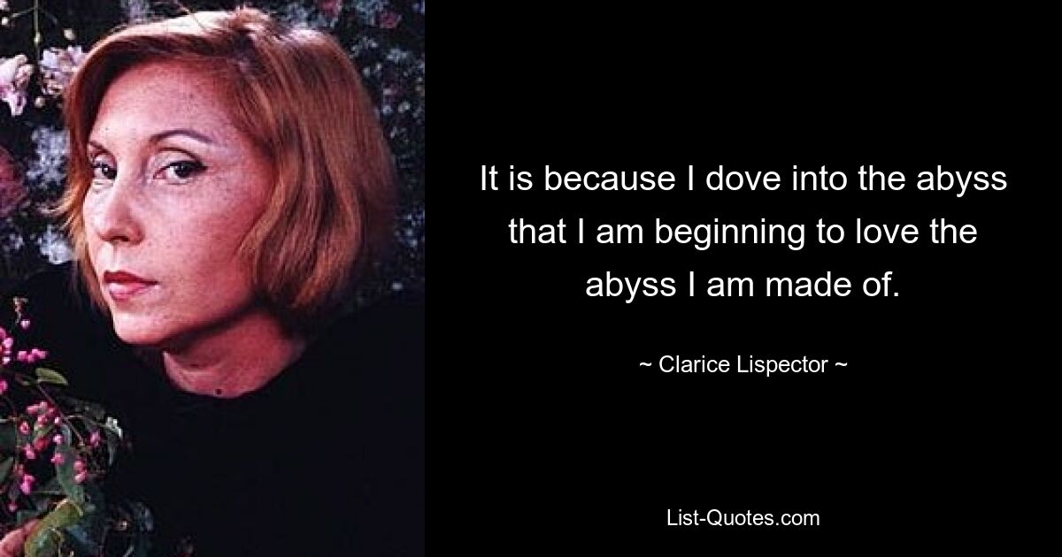 It is because I dove into the abyss that I am beginning to love the abyss I am made of. — © Clarice Lispector