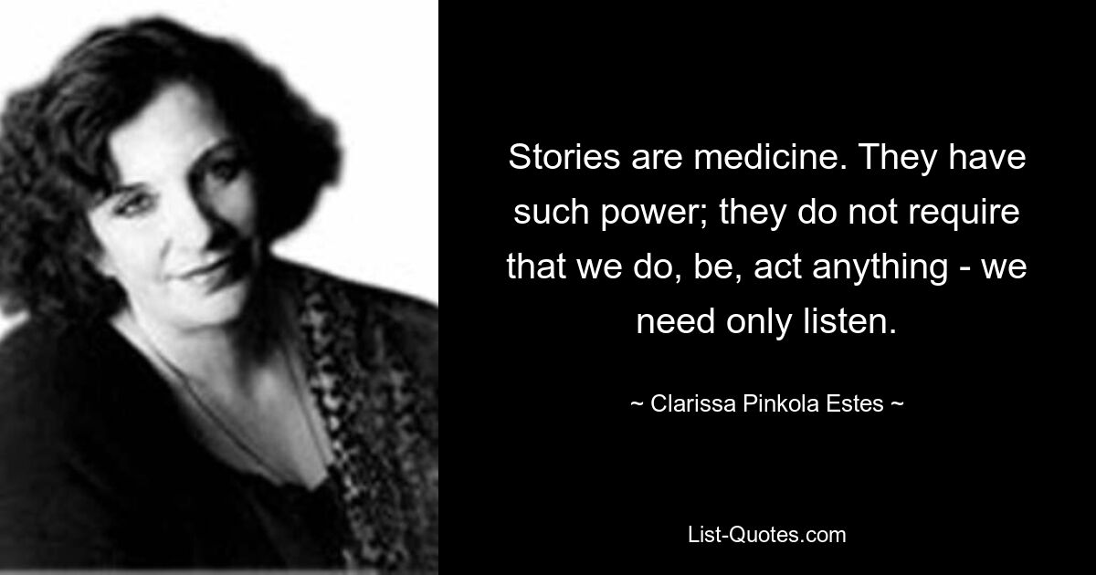 Stories are medicine. They have such power; they do not require that we do, be, act anything - we need only listen. — © Clarissa Pinkola Estes