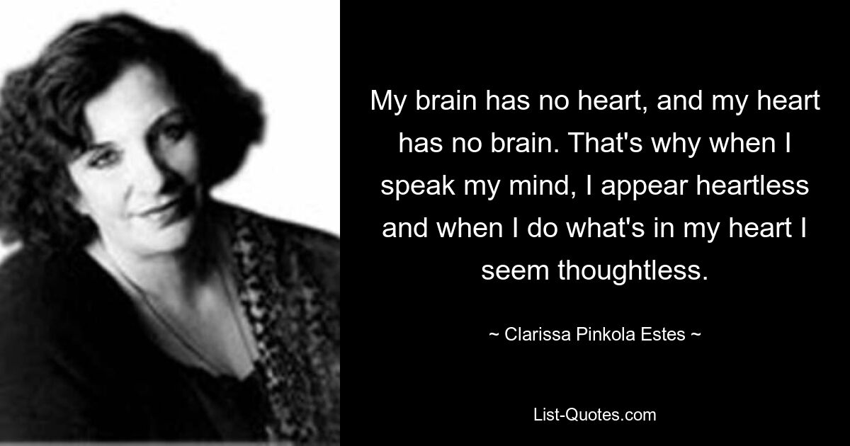 My brain has no heart, and my heart has no brain. That's why when I speak my mind, I appear heartless and when I do what's in my heart I seem thoughtless. — © Clarissa Pinkola Estes