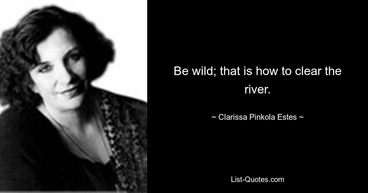 Be wild; that is how to clear the river. — © Clarissa Pinkola Estes