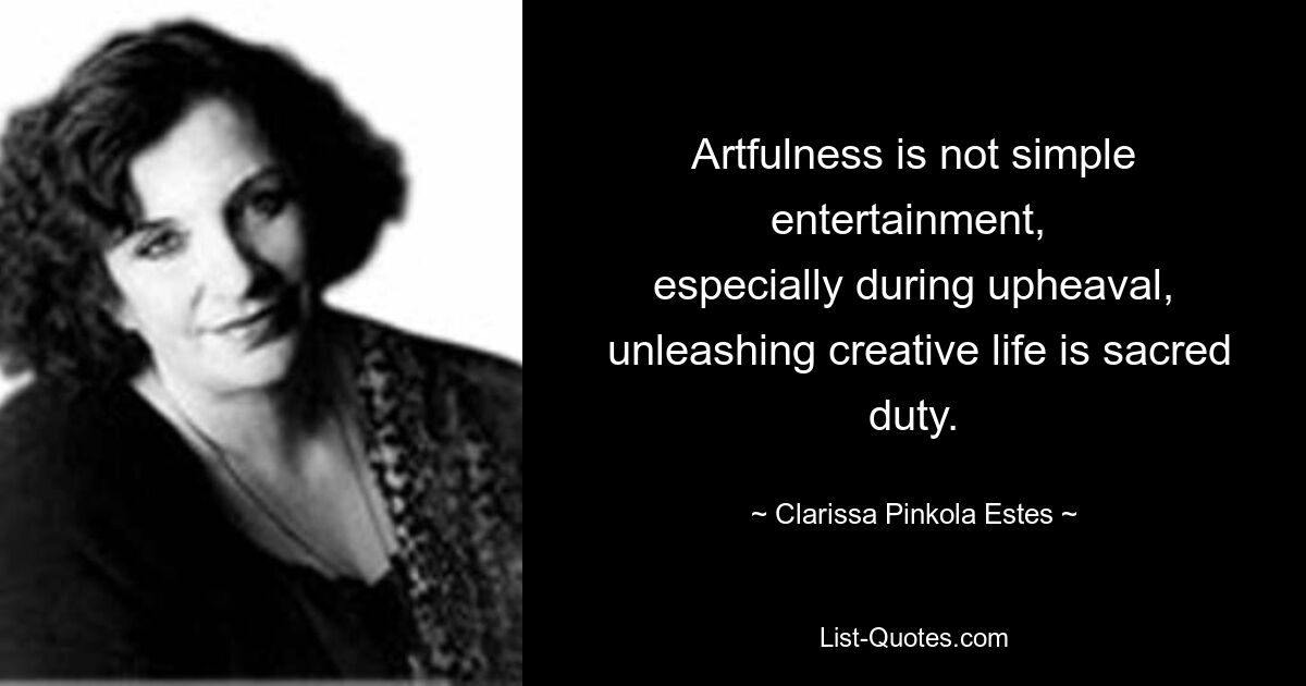 Artfulness is not simple entertainment, 
 especially during upheaval, 
 unleashing creative life is sacred duty. — © Clarissa Pinkola Estes