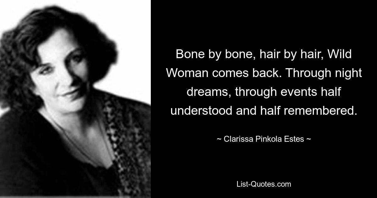 Bone by bone, hair by hair, Wild Woman comes back. Through night dreams, through events half understood and half remembered. — © Clarissa Pinkola Estes